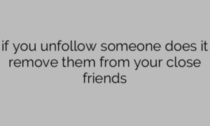 if you unfollow someone does it remove them from your close friends
