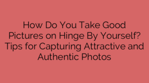How Do You Take Good Pictures on Hinge By Yourself? Tips for Capturing Attractive and Authentic Photos